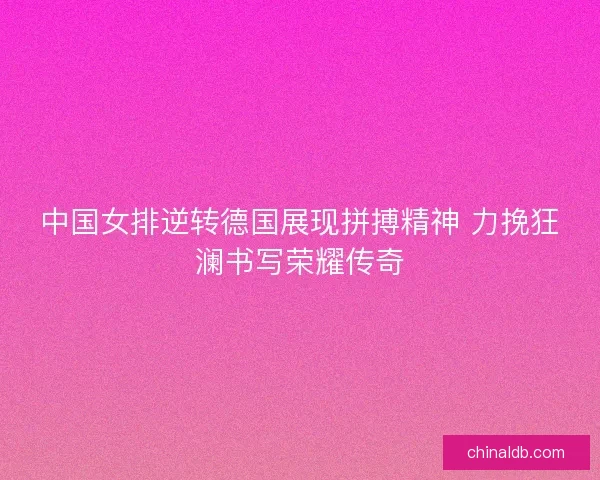 中国女排逆转德国展现拼搏精神 力挽狂澜书写荣耀传奇